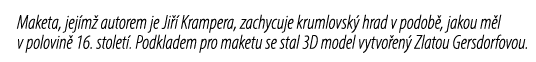 Maketa, jej m autorem je Ji   Krampera, zachycuje krumlovsk  hrad v podob , jakou m l v polovin  16. stolet . Podkla...