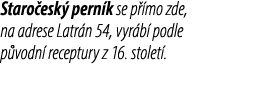 Staro esk pern k se p  mo zde, na adrese Latr n 54, vyr b  podle p vodn  receptury z 16. stolet .