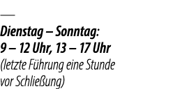 — Dienstag – Sonntag: 9 – 12 Uhr, 13 – 17 Uhr (letzte F hrung eine Stunde vor Schlie ung)