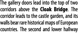 The gallery doors lead into the top of two corridors above the Cloak Bridge. The corridor leads to the castle garden,...