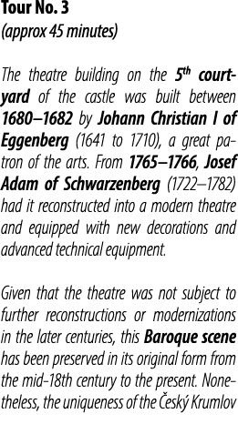 Tour No. 3 (approx 45 minutes) The theatre building on the 5th courtyard of the castle was built between 1680–1682 by...