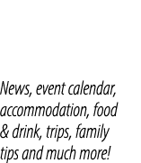 News, event calendar, accommodation, food & drink, trips, family tips and much more!